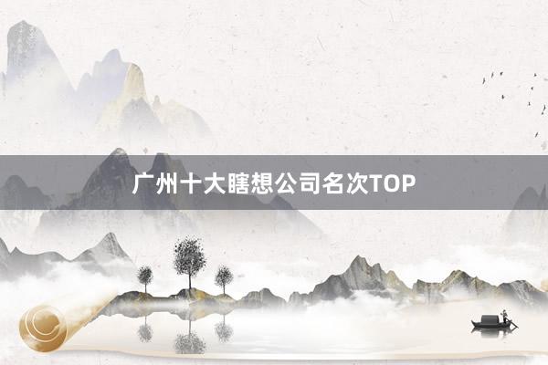 广州十大瞎想公司名次TOP