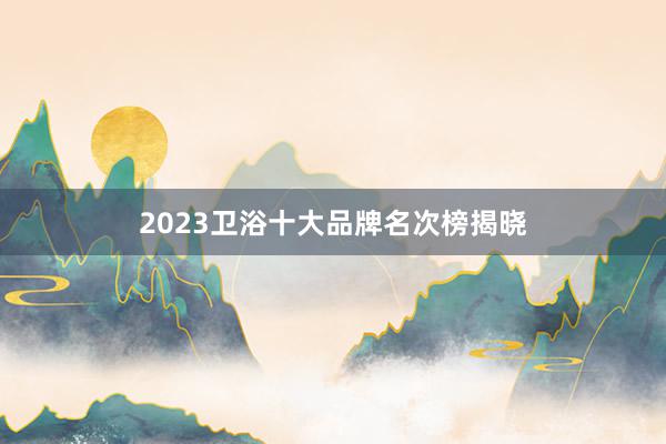 2023卫浴十大品牌名次榜揭晓