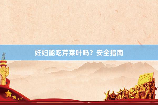 妊妇能吃芹菜叶吗？安全指南